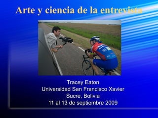 Arte y ciencia de la entrevista Tracey Eaton Universidad San Francisco Xavier Sucre, Bolivia 11 al 13 de septiembre 2009 