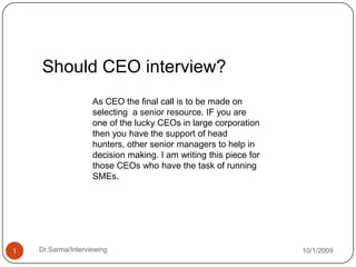 Should CEO interview? As CEO the final call is to be made on selecting  a senior resource. IF you are one of the lucky CEOs in large corporation then you have the support of head hunters, other senior managers to help in decision making. I am writing this piece for those CEOs who have the task of running SMEs. 10/1/2009 Dr.Sarma/Interviewing 1 