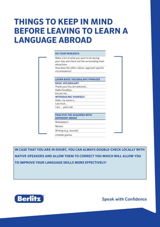THINGS TO KEEP IN MIND
BEFORE LEAVING TO LEARN A
LANGUAGE ABROAD
DO YOUR RESEARCH
Make a list of what you want to do during
your stay and check out the surrounding main
attractions
How does the other culture approach specific
circumstances?
LEARN BASIC VOCABULARY/PHRASES
BASIC VOCABULARY
Thank you/You are welcome...
Hello/Goodbye...
Excuse me...
INTRODUCING YOURSELF
Hello, my name is...
I am from...
I am ... years old.
PRACTICE THE ACQUIRED WITH
DIFFERENT MEDIA
Newspapers
Movies
Writing (e.g. Journal)
(mobile) games
IN CASE THAT YOU ARE IN DOUBT, YOU CAN ALWAYS DOUBLE-CHECK LOCALLY WITH
NATIVE-SPEAKERS AND ALLOW THEM TO CORRECT YOU WHICH WILL ALLOW YOU
TO IMPROVE YOUR LANGUAGE SKILLS MORE EFFECTIVELY!
 