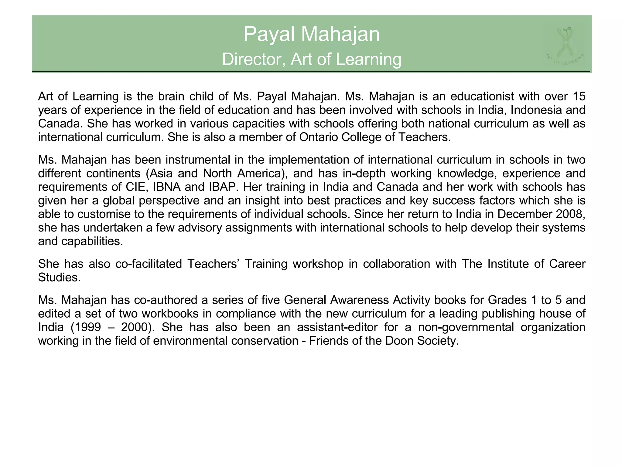 Payal Mahajan Director, Art of Learning Art of Learning is the brain child of Ms. Payal Mahajan. Ms. Mahajan is an educationist with over 15 years of experience in the field of education and has been involved with schools in India, Indonesia and Canada. She has worked in various capacities with schools offering both national curriculum as well as international curriculum. She is also a member of Ontario College of Teachers.  Ms. Mahajan has been instrumental in the implementation of international curriculum in schools in two different continents (Asia and North America), and has in-depth working knowledge, experience and requirements of CIE, IBNA and IBAP. Her training in India and Canada and her work with schools has given her a global perspective and an insight into best practices and key success factors which she is able to customise to the requirements of individual schools. Since her return to India in December 2008, she has undertaken a few advisory assignments with international schools to help develop their systems and capabilities.  She has also co-facilitated Teachers’ Training workshop in collaboration with The Institute of Career Studies. Ms. Mahajan has co-authored a series of five General Awareness Activity books for Grades 1 to 5 and edited a set of two workbooks in compliance with the new curriculum for a leading publishing house of India (1999 – 2000). She has also been an assistant-editor for a non-governmental organization working in the field of environmental conservation - Friends of the Doon Society. 