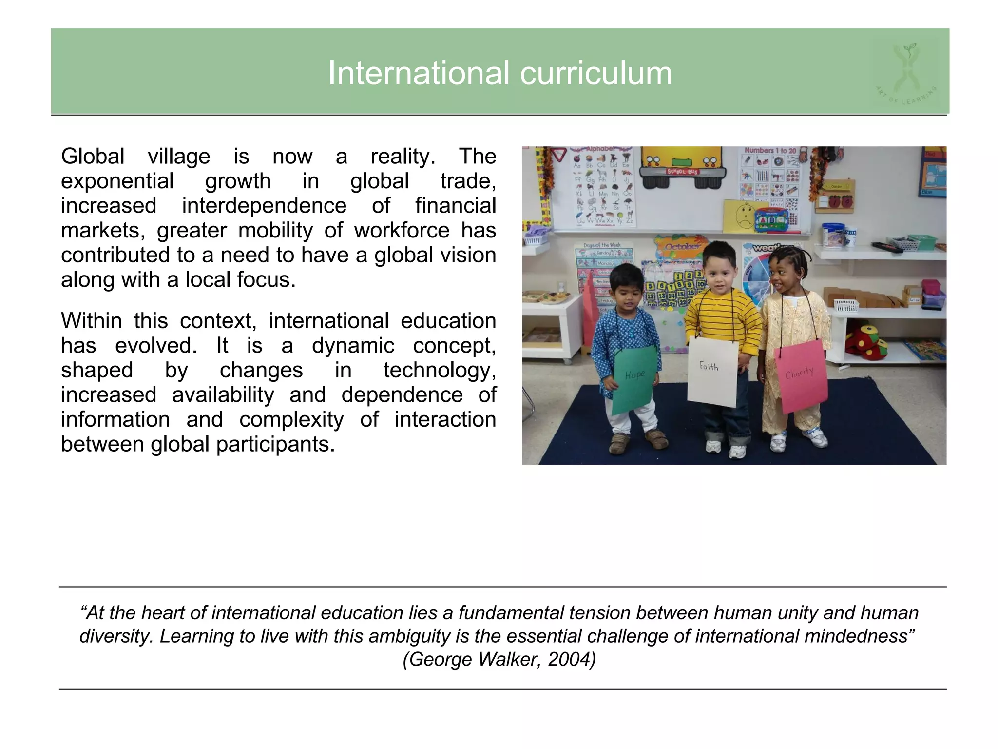 International curriculum Global village is now a reality. The exponential growth in global trade, increased interdependence of financial markets, greater mobility of workforce has contributed to a need to have a global vision along with a local focus. Within this context, international education has evolved. It is a dynamic concept, shaped by changes in technology, increased availability and dependence of information and complexity of interaction between global participants. “ At the heart of international education lies a fundamental tension between human unity and human diversity. Learning to live with this ambiguity is the essential challenge of international mindedness”  (George Walker, 2004) 