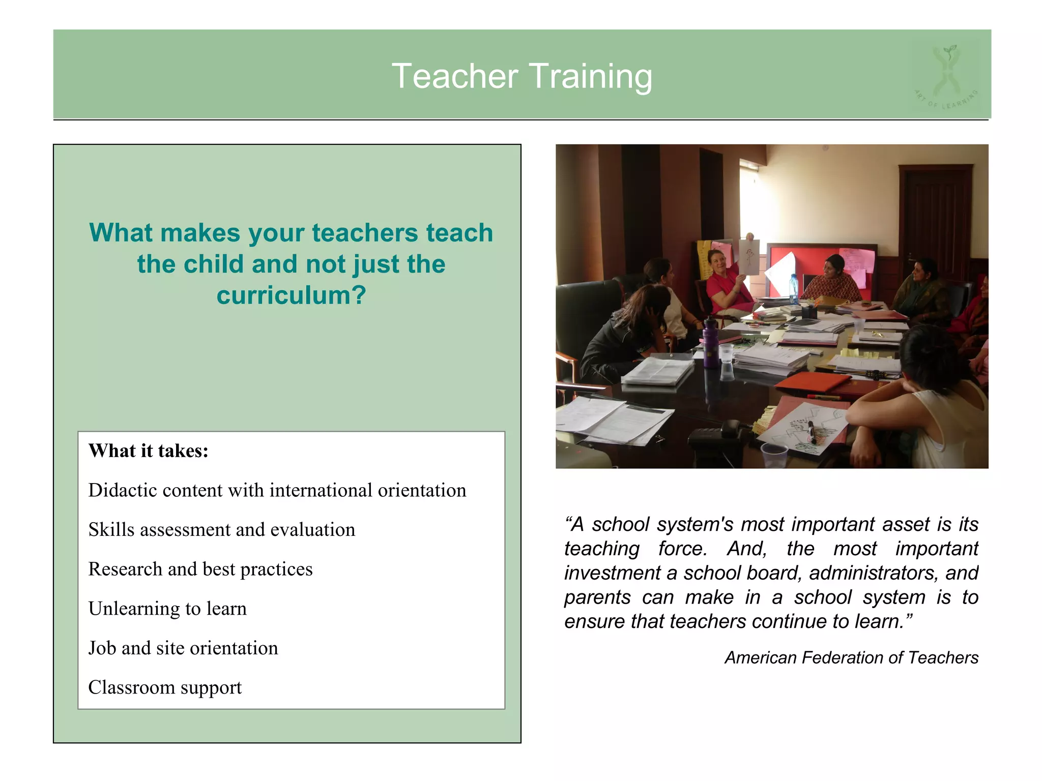 Teacher Training What it takes: Didactic content with international orientation Skills assessment and evaluation Research and best practices Unlearning to learn Job and site orientation Classroom support “ A school system's most important asset is its teaching force. And, the most important investment a school board, administrators, and parents can make in a school system is to ensure that teachers continue to learn.” American Federation of Teachers What makes your teachers teach the child and not just the curriculum? 