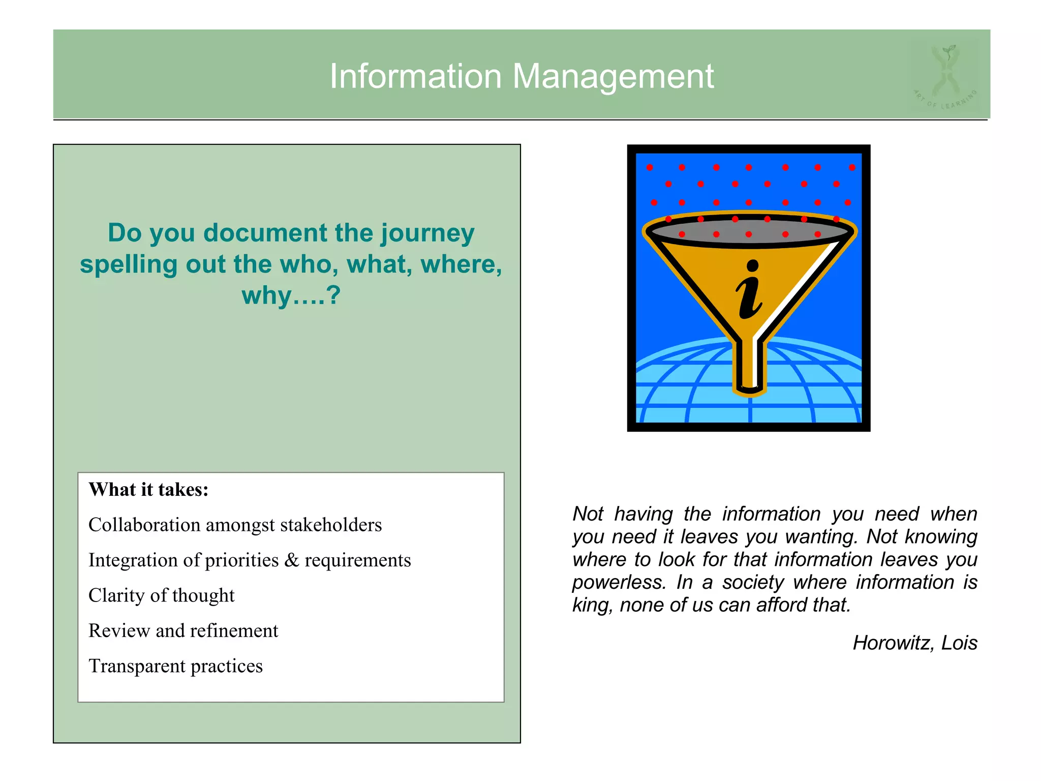Information Management Not having the information you need when you need it leaves you wanting. Not knowing where to look for that information leaves you powerless. In a society where information is king, none of us can afford that.  Horowitz, Lois What it takes: Collaboration amongst stakeholders Integration of priorities & requirements Clarity of thought Review and refinement Transparent practices Do you document the journey spelling out the who, what, where, why….? 