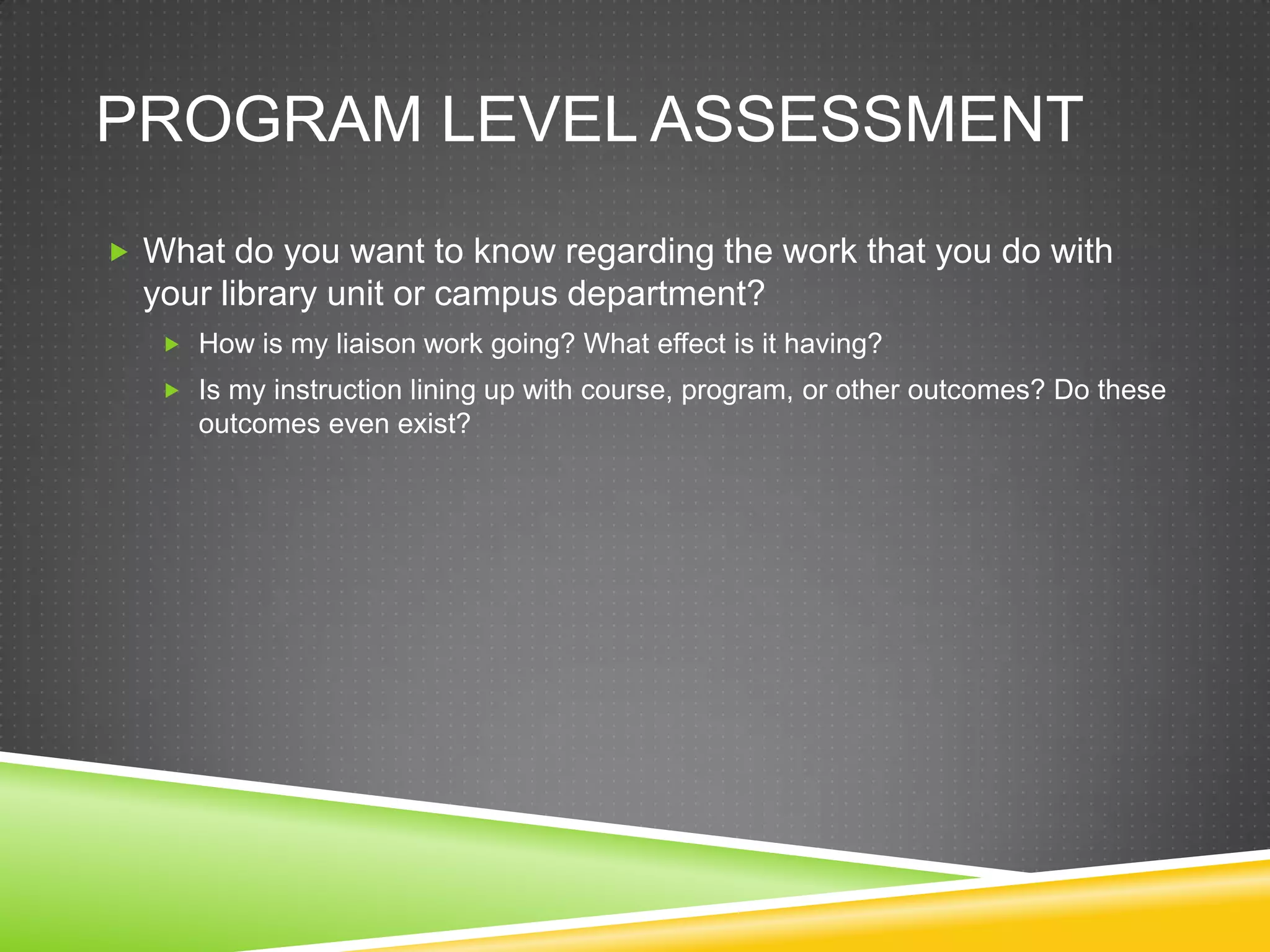 PROGRAM LEVEL ASSESSMENT
 What do you want to know regarding the work that you do with
  your library unit or campus department?
    How is my liaison work going? What effect is it having?
    Is my instruction lining up with course, program, or other outcomes? Do these
      outcomes even exist?
 