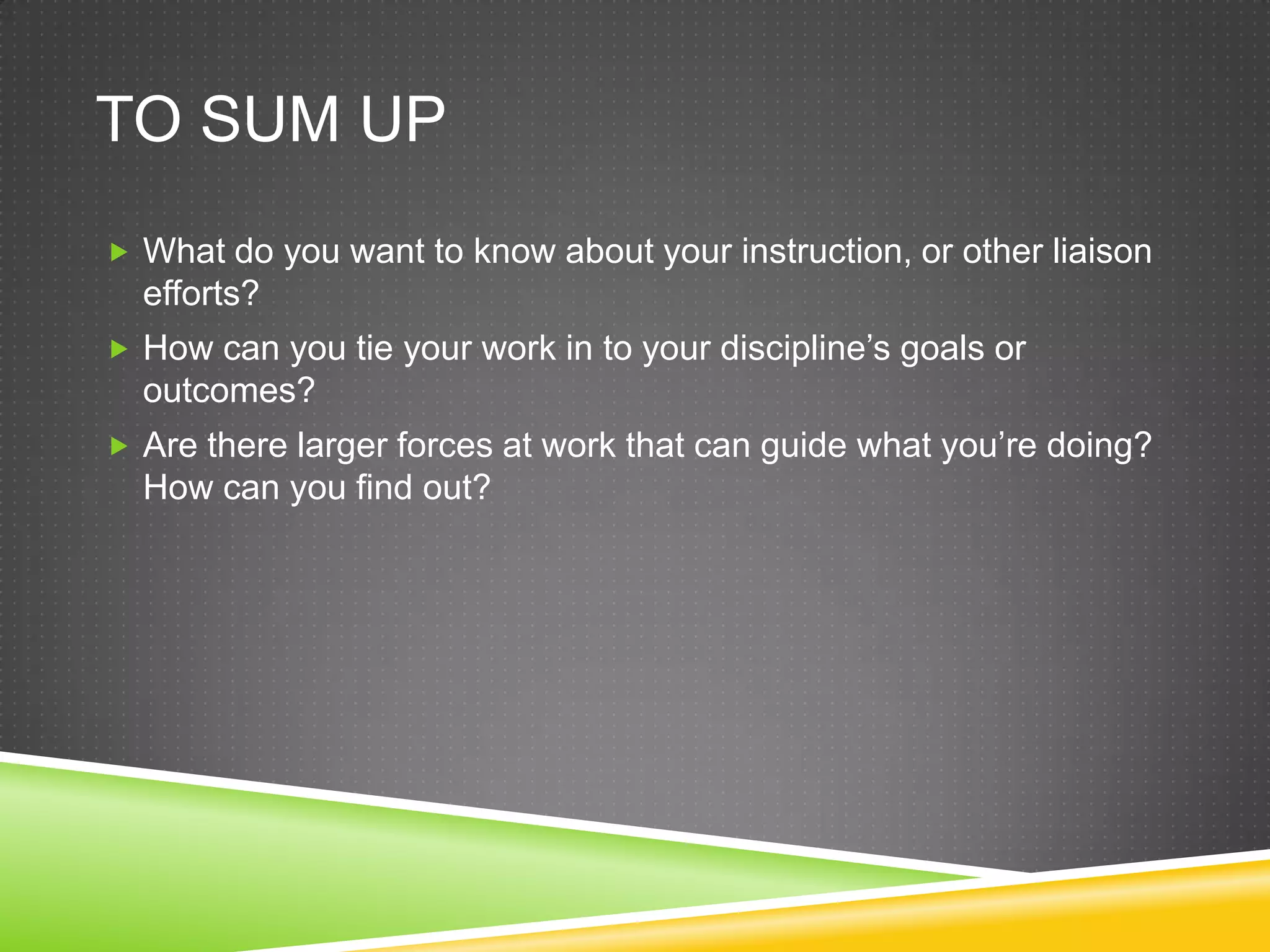 TO SUM UP
 What do you want to know about your instruction, or other liaison
  efforts?
 How can you tie your work in to your discipline’s goals or
  outcomes?
 Are there larger forces at work that can guide what you’re doing?
  How can you find out?
 
