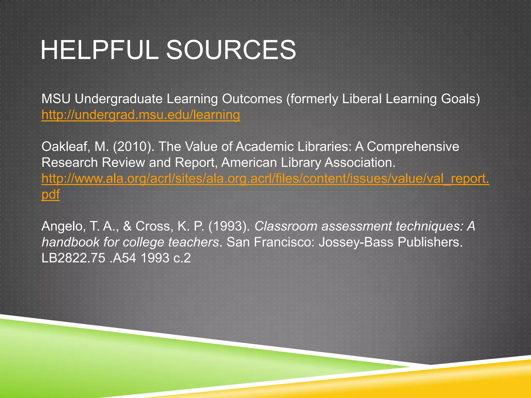 HELPFUL SOURCES
MSU Undergraduate Learning Outcomes (formerly Liberal Learning Goals)
http://undergrad.msu.edu/learning

Oakleaf, M. (2010). The Value of Academic Libraries: A Comprehensive
Research Review and Report, American Library Association.
http://www.ala.org/acrl/sites/ala.org.acrl/files/content/issues/value/val_report.
pdf

Angelo, T. A., & Cross, K. P. (1993). Classroom assessment techniques: A
handbook for college teachers. San Francisco: Jossey-Bass Publishers.
LB2822.75 .A54 1993 c.2
 