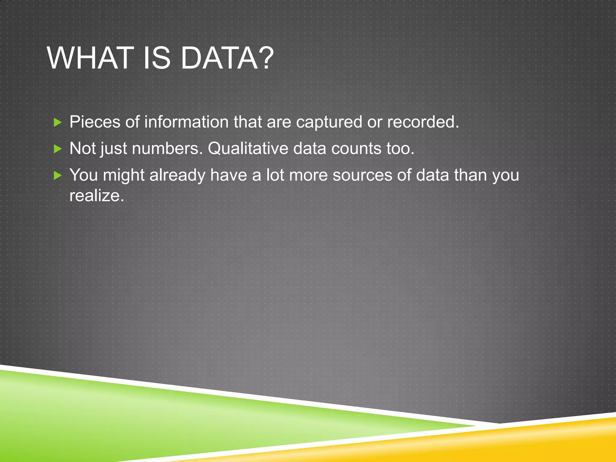 WHAT IS DATA?
 Pieces of information that are captured or recorded.
 Not just numbers. Qualitative data counts too.
 You might already have a lot more sources of data than you
  realize.
 