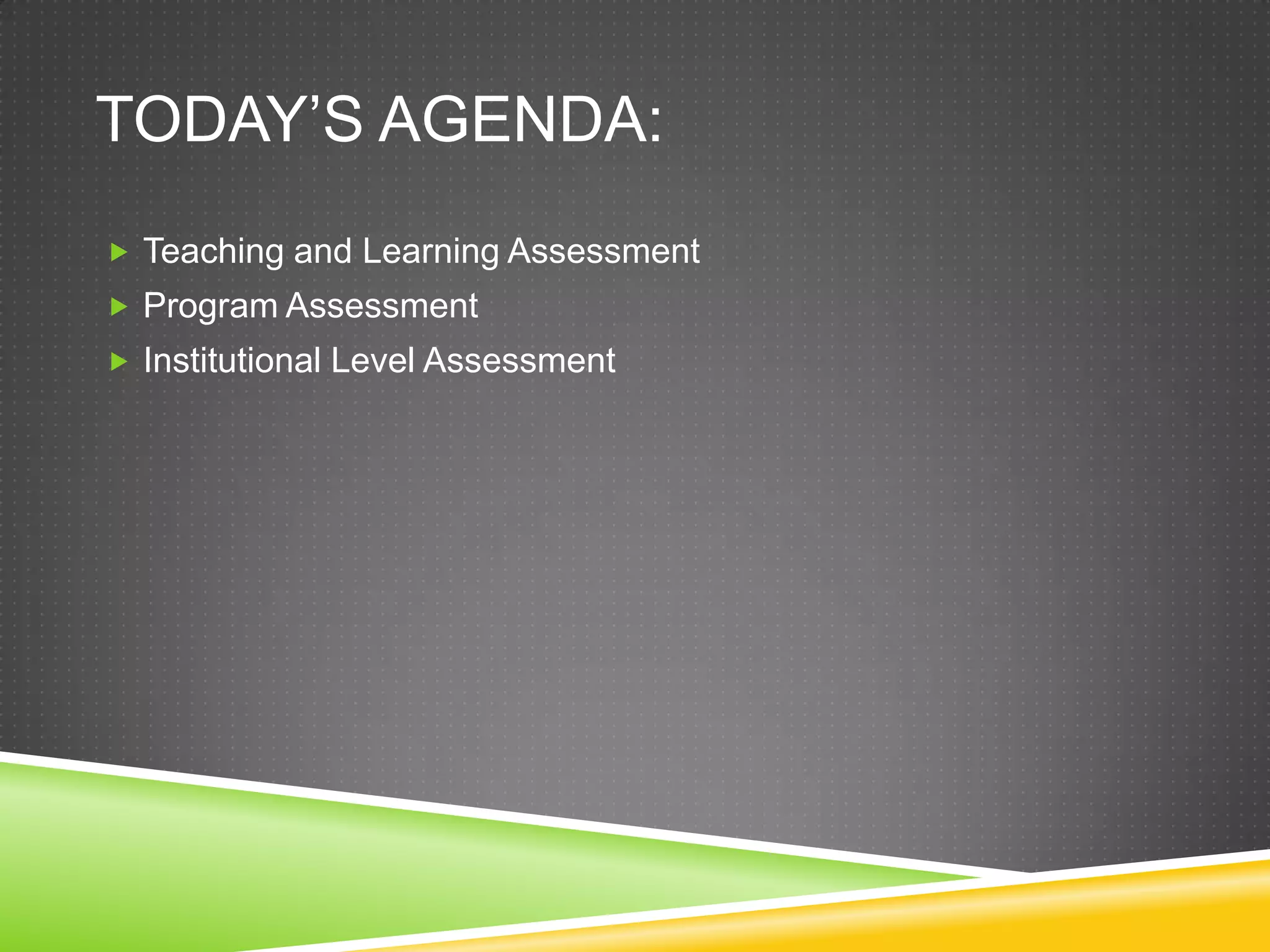 TODAY’S AGENDA:
 Teaching and Learning Assessment
 Program Assessment
 Institutional Level Assessment
 