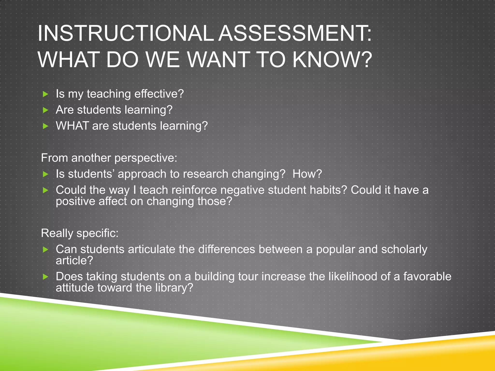 INSTRUCTIONAL ASSESSMENT:
WHAT DO WE WANT TO KNOW?
 Is my teaching effective?
 Are students learning?
 WHAT are students learning?


From another perspective:
 Is students’ approach to research changing? How?
 Could the way I teach reinforce negative student habits? Could it have a
   positive affect on changing those?

Really specific:
 Can students articulate the differences between a popular and scholarly
  article?
 Does taking students on a building tour increase the likelihood of a favorable
  attitude toward the library?
 