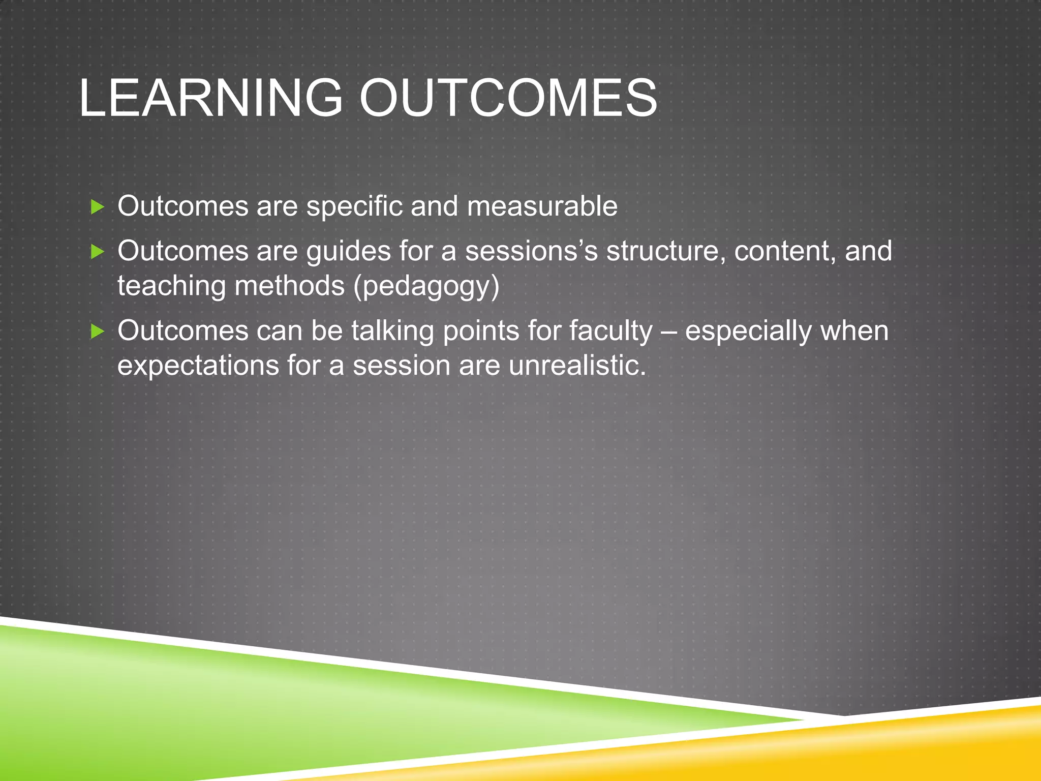 LEARNING OUTCOMES
 Outcomes are specific and measurable
 Outcomes are guides for a sessions’s structure, content, and
  teaching methods (pedagogy)
 Outcomes can be talking points for faculty – especially when
  expectations for a session are unrealistic.
 