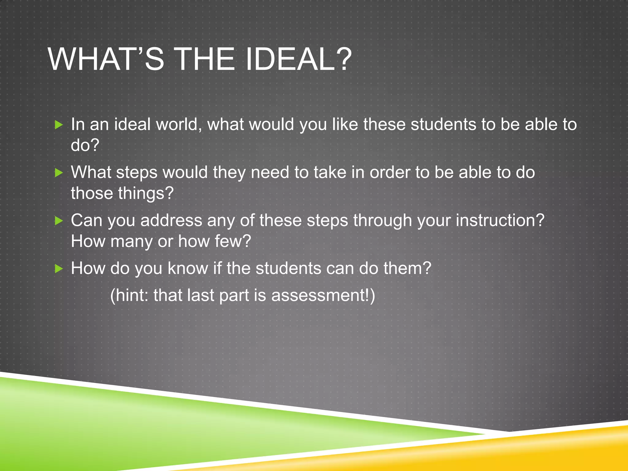 WHAT’S THE IDEAL?
 In an ideal world, what would you like these students to be able to
  do?
 What steps would they need to take in order to be able to do
  those things?
 Can you address any of these steps through your instruction?
  How many or how few?
 How do you know if the students can do them?
        (hint: that last part is assessment!)
 