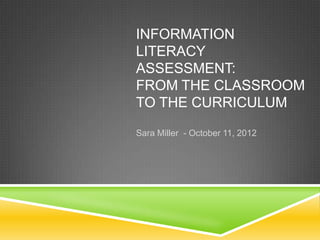INFORMATION
LITERACY
ASSESSMENT:
FROM THE CLASSROOM
TO THE CURRICULUM

Sara Miller - October 11, 2012
 