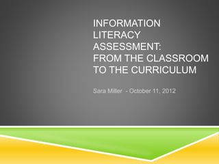 INFORMATION 
LITERACY 
ASSESSMENT: 
FROM THE CLASSROOM 
TO THE CURRICULUM 
Sara Miller - October 11, 2012 
 