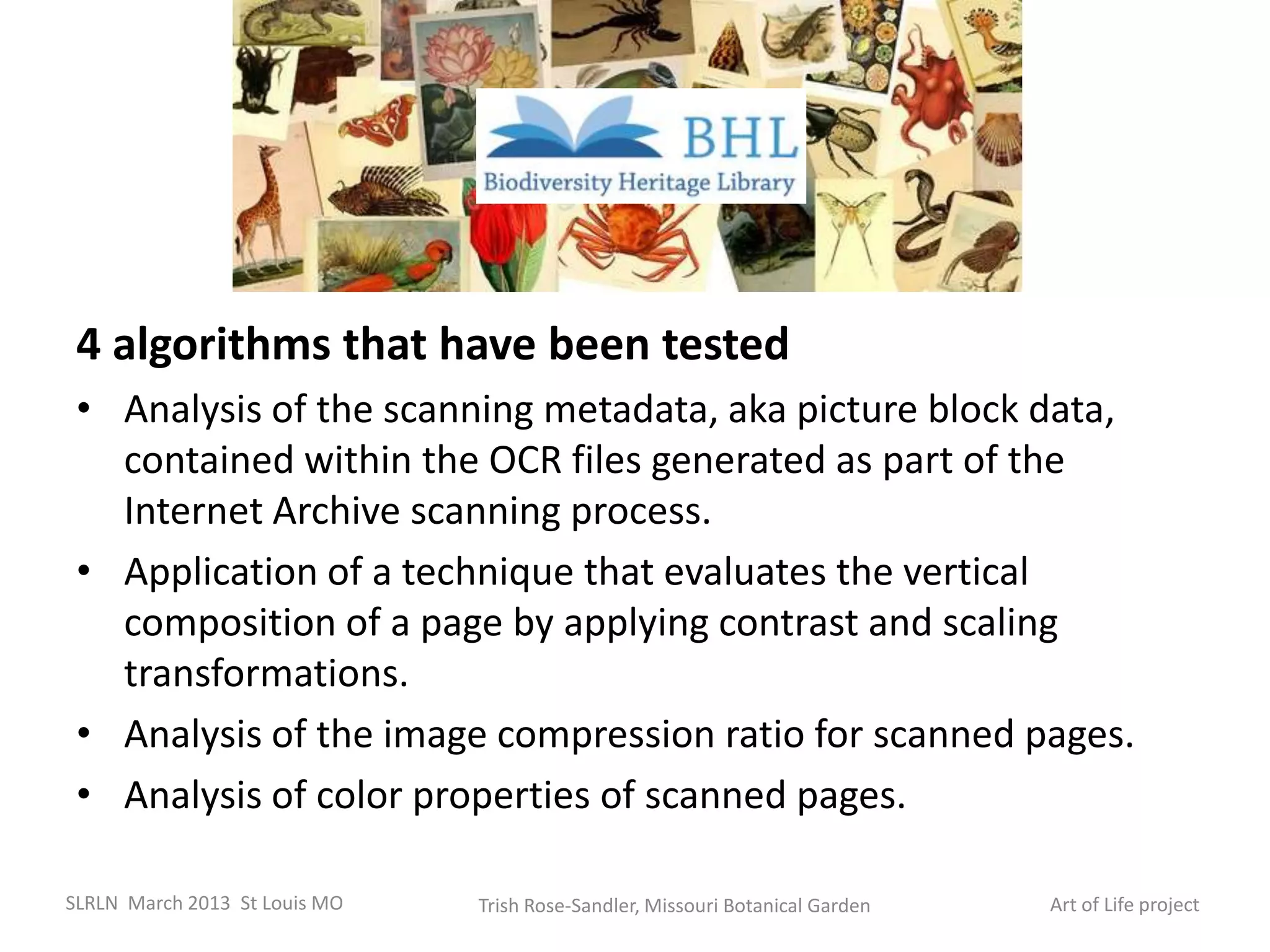 4 algorithms that have been tested
 • Analysis of the scanning metadata, aka picture block data,
   contained within the OCR files generated as part of the
   Internet Archive scanning process.
 • Application of a technique that evaluates the vertical
   composition of a page by applying contrast and scaling
   transformations.
 • Analysis of the image compression ratio for scanned pages.
 • Analysis of color properties of scanned pages.

SLRLN March 2013 St Louis MO   Trish Rose-Sandler, Missouri Botanical Garden   Art of Life project
 