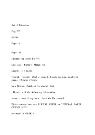Art of Literature
Eng 262
Karlis
Paper # 1
Paper #1
Juxtaposing Short Stories
Due Date: Sunday, March 7th
Length: 5-6 pages
Format: Format: Double-spaced, 1-inch margins, numbered
pages, 12-point (Times
New Roman, Arial, or Garamond) font.
Header with the following information:
name, course #, my name, date- double spaced
Title centered over text PLEASE REFER to GENERAL PAPER
GUIDELINES
included in WEEK 4
 