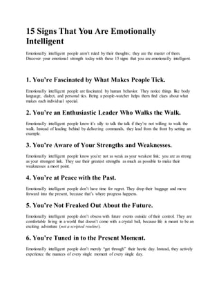 15 Signs That You Are Emotionally
Intelligent
Emotionally intelligent people aren’t ruled by their thoughts; they are the master of them.
Discover your emotional strength today with these 15 signs that you are emotionally intelligent.
1. You’re Fascinated by What Makes People Tick.
Emotionally intelligent people are fascinated by human behavior. They notice things like body
language, dialect, and personal tics. Being a people-watcher helps them find clues about what
makes each individual special.
2. You’re an Enthusiastic Leader Who Walks the Walk.
Emotionally intelligent people know it’s silly to talk the talk if they’re not willing to walk the
walk. Instead of leading behind by delivering commands, they lead from the front by setting an
example.
3. You’re Aware of Your Strengths and Weaknesses.
Emotionally intelligent people know you’re not as weak as your weakest link; you are as strong
as your strongest link. They use their greatest strengths as much as possible to make their
weaknesses a moot point.
4. You’re at Peace with the Past.
Emotionally intelligent people don’t have time for regret. They drop their baggage and move
forward into the present, because that’s where progress happens.
5. You’re Not Freaked Out About the Future.
Emotionally intelligent people don’t obsess with future events outside of their control. They are
comfortable living in a world that doesn’t come with a crystal ball, because life is meant to be an
exciting adventure (not a scripted routine).
6. You’re Tuned in to the Present Moment.
Emotionally intelligent people don’t merely “get through” their hectic day. Instead, they actively
experience the nuances of every single moment of every single day.
 
