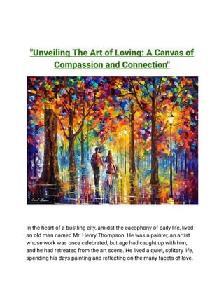 "Unveiling The Art of Loving: A Canvas of
Compassion and Connection"
In the heart of a bustling city, amidst the cacophony of daily life, lived
an old man named Mr. Henry Thompson. He was a painter, an artist
whose work was once celebrated, but age had caught up with him,
and he had retreated from the art scene. He lived a quiet, solitary life,
spending his days painting and reflecting on the many facets of love.
 