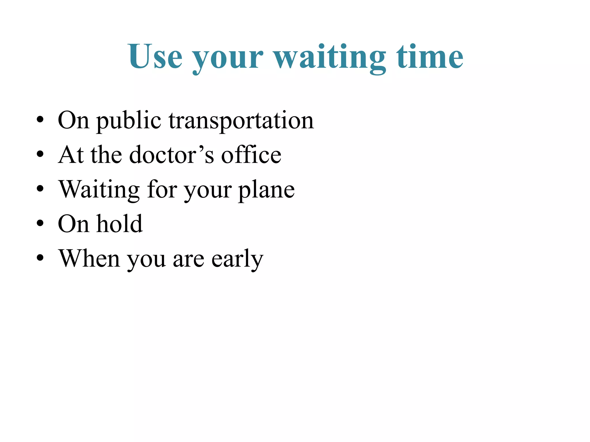 Use your waiting time
• On public transportation
• At the doctor’s office
• Waiting for your plane
• On hold
• When you are early
 