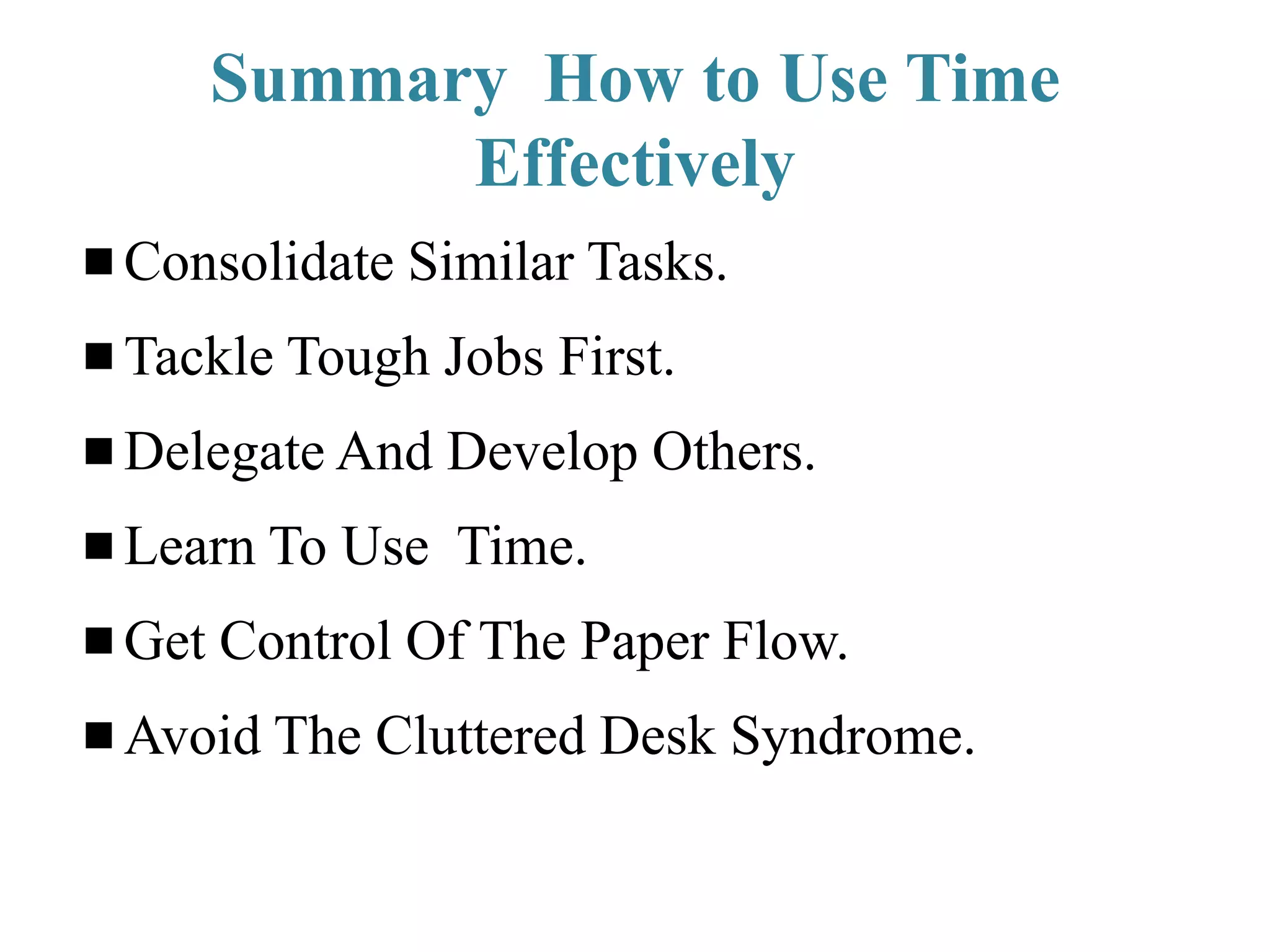 Summary How to Use Time
Effectively
Consolidate Similar Tasks.
Tackle Tough Jobs First.
Delegate And Develop Others.
Learn To Use Time.
Get Control Of The Paper Flow.
Avoid The Cluttered Desk Syndrome.
 