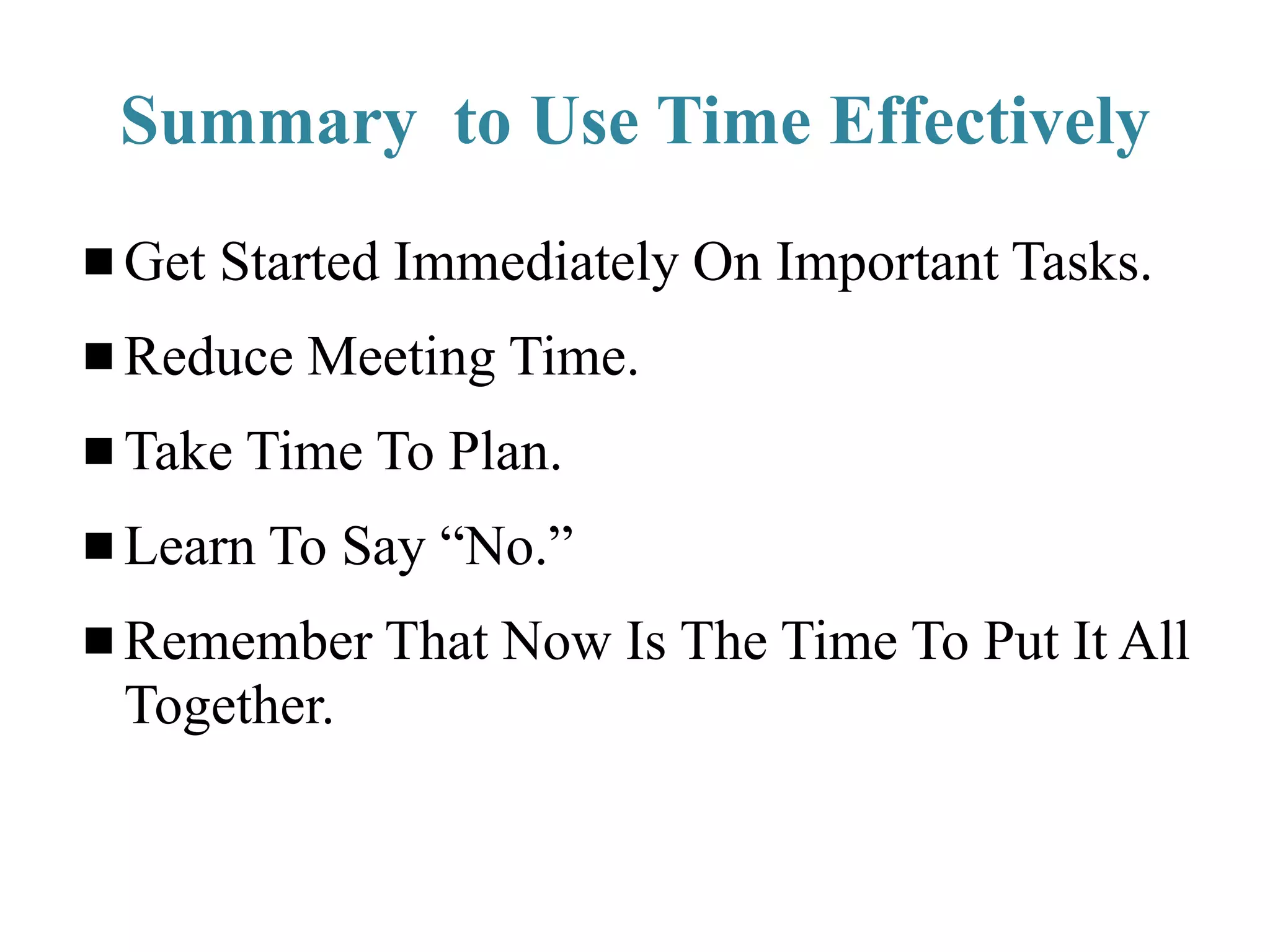 Summary to Use Time Effectively
Get Started Immediately On Important Tasks.
Reduce Meeting Time.
Take Time To Plan.
Learn To Say “No.”
Remember That Now Is The Time To Put It All
Together.
 