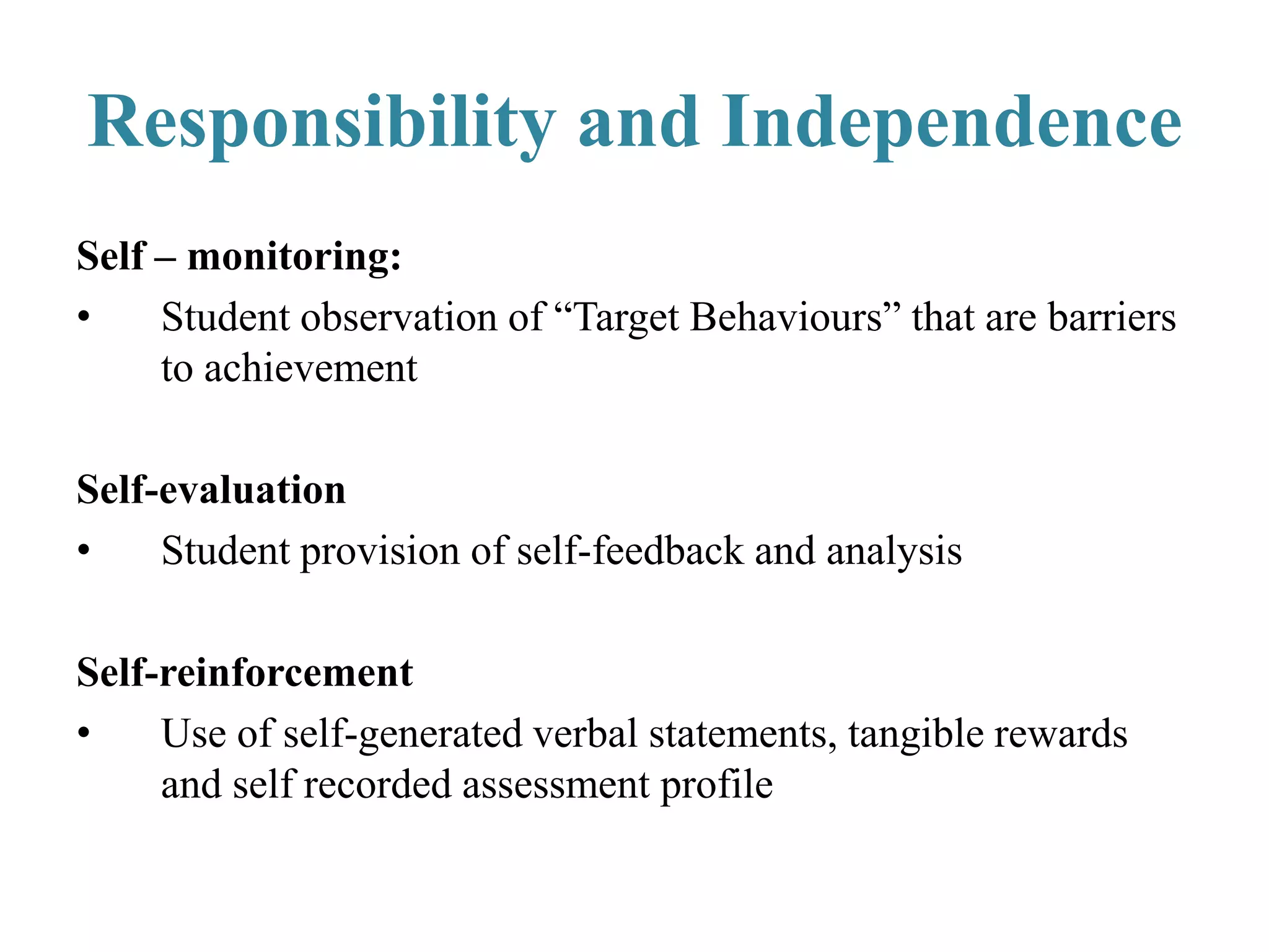 Self – monitoring:
• Student observation of “Target Behaviours” that are barriers
to achievement
Self-evaluation
• Student provision of self-feedback and analysis
Self-reinforcement
• Use of self-generated verbal statements, tangible rewards
and self recorded assessment profile
Responsibility and Independence
 