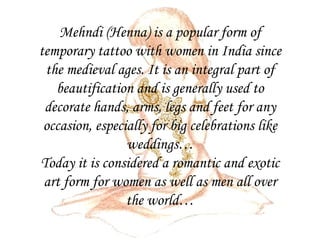 Mehndi (Henna) is a popular form of temporary tattoo with women in India since the medieval ages. It is an integral part of beautification and is generally used to decorate hands, arms, legs and feet for any occasion, especially for big celebrations like weddings… Today it is considered a romantic and exotic art form for women as well as men all over the world… 