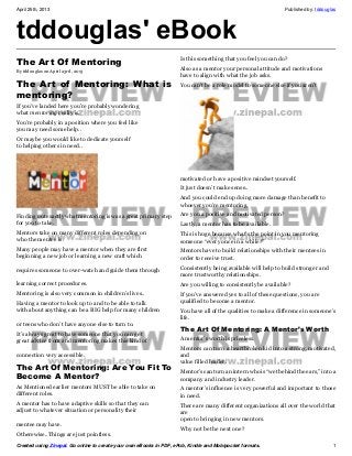 April 25th, 2013 Published by: tddouglas
Created using Zinepal. Go online to create your own eBooks in PDF, ePub, Kindle and Mobipocket formats. 1
tddouglas' eBook
The Art Of Mentoring
By tddouglas on April 23rd, 2013
The Art of Mentoring: What is
mentoring?
If you’ve landed here you’re probably wondering
what mentoring really is.
You’re probably in a position where you feel like
you may need some help..
Or maybe you would like to dedicate yourself
to helping others in need..
Finding out exactly what mentoring is was a great primary step
for you to take.
Mentors take on many different roles depending on
who the mentee is.
Many people may have a mentor when they are first
beginning a new job or learning a new craft which
requires someone to over-watch and guide them through
learning correct procedures.
Mentoring is also very common in children’s lives..
Having a mentor to look up to and to be able to talk
with about anything can be a BIG help for many children
or teens who don’t have anyone else to turn to.
It’s always great to have someone that you can get
great advice from and mentoring makes this kind of
connection very accessible.
The Art Of Mentoring: Are You Fit To
Become A Mentor?
As Mentioned earlier mentors MUST be able to take on
different roles.
A mentor has to have adaptive skills so that they can
adjust to whatever situation or personality their
mentee may have.
Otherewise..Things are just pointless.
Is this something that you feel you can do?
Also as a mentor your personal attitude and motivations
have to align with what the job asks.
You can’t be a role model to someone else if you aren’t
motivated or have a positive mindset yourself.
It just doesn’t make sense..
And you could end up doing more damage than benefit to
whoever you’re mentoring.
Are you a positive and motivated person?
Lastly, a mentor has to be available.
This is huge because what’s the point in you mentoring
someone “every once in a while?”
Mentors have to build relationships with their mentees in
order to receive trust.
Consistently being available will help to build stronger and
more trustworthy relationships.
Are you willing to consistently be available?
If you’ve answered yes to all of these questions, you are
qualified to become a mentor.
You have all of the qualities to make a difference in someone’s
life.
The Art Of Mentoring: A Mentor’s Worth
A mentor’s worth is priceless.
Mentors can turn a heartbroken kid into a strong, motivated,
and
value filled leader.
Mentor’s can turn an intern who is “wet behind the ears,” into a
company and industry leader.
A mentor’s influence is very powerful and important to those
in need.
There are many different organizations all over the world that
are
open to bringing in new mentors.
Why not be the next one?
 