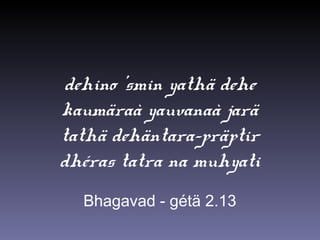 dehino ’smin yathä dehe
kaumäraà yauvanaà jarä
tathä dehäntara-präptir
dhéras tatra na muhyati
Bhagavad - gétä 2.13
 