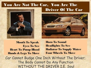 Car Cannot Budge One Inch Without The Driver;
The Body Cannot Do Any Function
WITHOUT THE DRIVER I.E. Soul
Mouth To Speak
Eyes To See
Heart To Pump Blood
Hands & Legs To Move
Horn To Sound
Headlights To See
RadiatorTo Supply Water
FourWheels To Move
Driver Of The Car
You Are Not The Car, You Are The
 