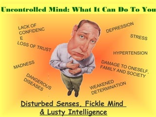 Disturbed Senses, Fickle Mind
& Lusty Intelligence
MADNESS
DEPRESSION
DANGEROUS
DISEASES
STRESS
HYPERTENSION
DAMAGE TO ONESELF,
FAMILY AND SOCIETY
WEAKENED
DETERMINATION
LACK OF
CONFIDENC
E
LOSS OF TRUST
Uncontrolled Mind: What It Can Do To You
 