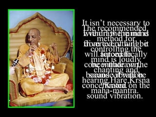 Even if the mind is
diverted, it will be
forced to
concentrate on the
sound vibration
“Krsna.”
The recommended
method for
controlling the
mind is loudly
chanting and
hearing Hare Krsna
maha-mantra.
It isn’t necessary to
withdraw the mind
from everything; it
will automatically
be withdrawn,
because it will be
concentrated on the
sound vibration.
 