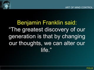 ART OF MIND CONTROL




   Benjamin Franklin said:
“The greatest discovery of our
generation is that by changing
our thoughts, we can alter our
             life.”


                                    FOLK
 