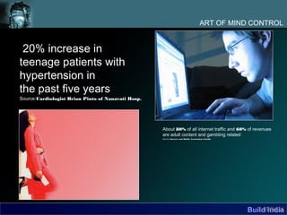 ART OF MIND CONTROL


 20% increase in
teenage patients with
hypertension in
the past five years
Source:Cardiologist Brian Pinto of Nanavati Hosp.




                                                    About 80% of all internet traffic and 60% of revenues
                                                    are adult content and gambling related
                                                    Source: Internet and Mobile Association of India




                                                                                                       BuildFOLK
                                                                                                             India
 