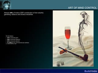 ART OF MIND CONTROL
Almost 10% of India’s GDP contribution is from alcohol,
gambling, tobacco and erotica industries




  Of all Indians:
  • 33% consume porn
  • 50% consume tobacco
  • 33% consume alcohol
  • 3 million are commercial sex workers
  Source: Business World, June 9, 2008




                                                                    BuildFOLK
                                                                          India
 