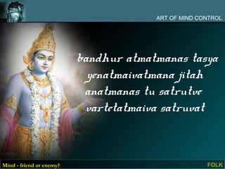 ART OF MIND CONTROL




                          bandhur atmatmanas tasya
                            yenatmaivatmana jitah
                           anatmanas tu satrutve
                           vartetatmaiva satruvat



Mind - friend or enemy?                              FOLK
 