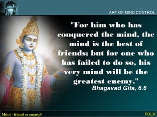ART OF MIND CONTROL


                              "For him who has
                          conquered the mind, the
                             mind is the best of
                          friends; but for one who
                           has failed to do so, his
                            very mind will be the
                               greatest enemy."
                                  Bhagavad Gita, 6.6



Mind - friend or enemy?                              FOLK
 