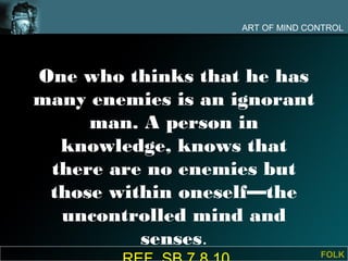ART OF MIND CONTROL




One who thinks that he has
many enemies is an ignorant
     man. A person in
  knowledge, knows that
 there are no enemies but
 those within oneself—the
  uncontrolled mind and
          senses.
                                  FOLK
 