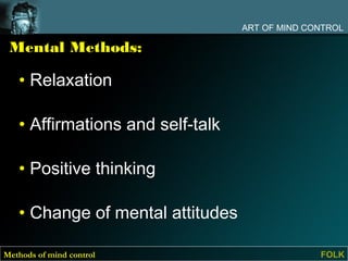 ART OF MIND CONTROL

 Mental Methods:

   • Relaxation

   • Affirmations and self-talk

   • Positive thinking

   • Change of mental attitudes

Methods of mind control                         FOLK
 