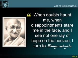 ART OF MIND CONTROL




“
     When doubts haunt
           me, when
    disappointments stare
     me in the face, and I
      see not one ray of
    hope on the horizon, I
     turn to Bhagavad-gita

                             FOLK
 
