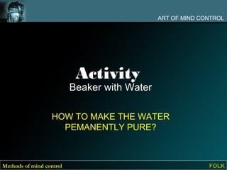 ART OF MIND CONTROL




                           Activity
                          Beaker with Water

                   HOW TO MAKE THE WATER
                     PEMANENTLY PURE?



Methods of mind control                                     FOLK
 