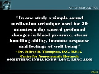 ART OF MIND CONTROL



    “In one study a simple sound
  meditation technique used for 20
   minutes a day caused profound
  changes in blood pressure, stress
 handling ability, immune response
     and feelings of well being”
   - Dr. Jeffrey D. Thompson, D.C., B.F.A.
      Center for Neuroacoustic Research
SOMETHING INDIA KNEW LONG, LONG AGO!


                                            FOLK
 