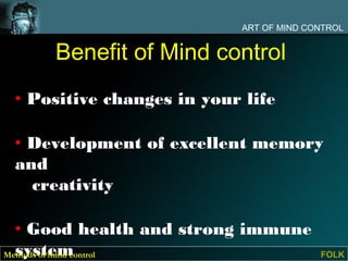 ART OF MIND CONTROL


     Benefit of Mind control
 • Positive changes in your life

 • Development of excellent memory
 and
   creativity

  • Good health and strong immune
  system
Methods of mind control                   FOLK
 