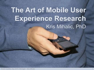 The Art of Mobile User
Experience Research
Kris Mihalic, PhD
World Usability Day 2010, Michigan - Kris Mihalic 1
 