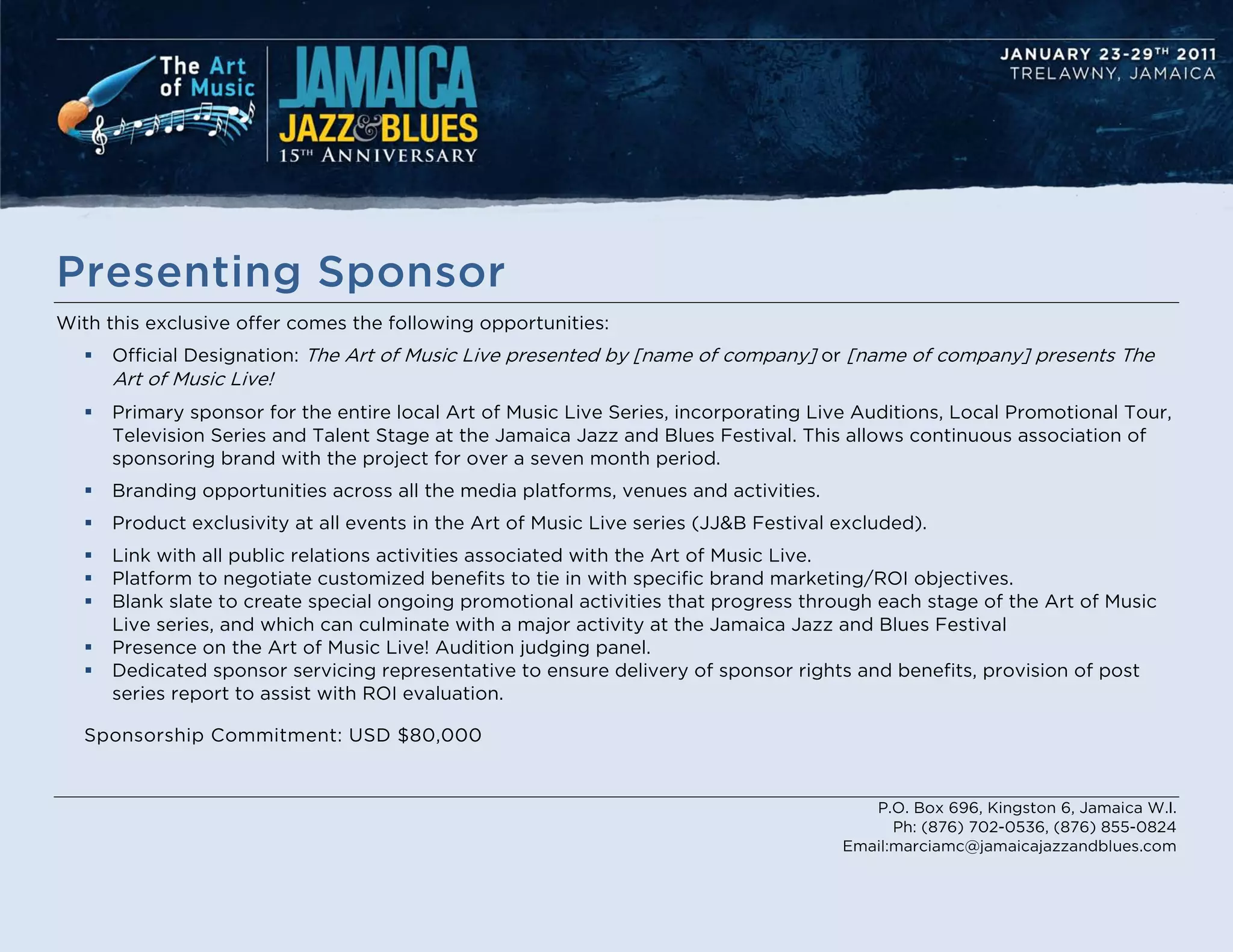 Presenting Sponsor
With this exclusive offer comes the following opportunities:
      Official Designation: The Art of Music Live presented by [name of company] or [name of company] presents The
       Art of Music Live!
      Primary sponsor for the entire local Art of Music Live Series, incorporating Live Auditions, Local Promotional Tour,
       Television Series and Talent Stage at the Jamaica Jazz and Blues Festival. This allows continuous association of
       sponsoring brand with the project for over a seven month period.
      Branding opportunities across all the media platforms, venues and activities.
      Product exclusivity at all events in the Art of Music Live series (JJ&B Festival excluded).
      Link with all public relations activities associated with the Art of Music Live.
      Platform to negotiate customized benefits to tie in with specific brand marketing/ROI objectives.
      Blank slate to create special ongoing promotional activities that progress through each stage of the Art of Music
       Live series, and which can culminate with a major activity at the Jamaica Jazz and Blues Festival
      Presence on the Art of Music Live! Audition judging panel.
      Dedicated sponsor servicing representative to ensure delivery of sponsor rights and benefits, provision of post
       series report to assist with ROI evaluation.

   Sponsorship Commitment: USD $80,000


                                                                                           P.O. Box 696, Kingston 6, Jamaica W.I.
                                                                                              Ph: (876) 702-0536, (876) 855-0824
                                                                                        Email:marciamc@jamaicajazzandblues.com
 