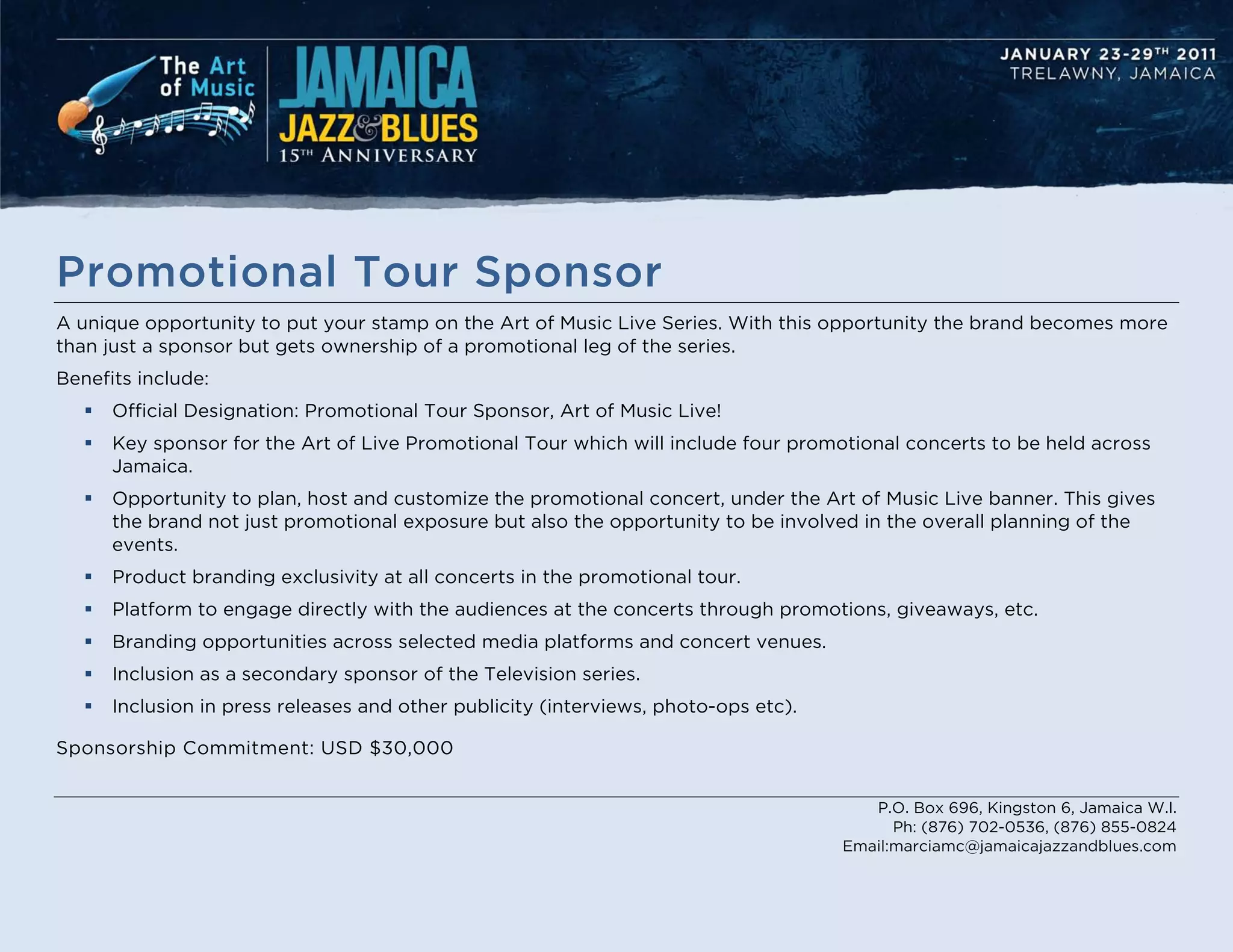 Promotional Tour Sponsor
A unique opportunity to put your stamp on the Art of Music Live Series. With this opportunity the brand becomes more
than just a sponsor but gets ownership of a promotional leg of the series.
Benefits include:
      Official Designation: Promotional Tour Sponsor, Art of Music Live!
      Key sponsor for the Art of Live Promotional Tour which will include four promotional concerts to be held across
       Jamaica.
      Opportunity to plan, host and customize the promotional concert, under the Art of Music Live banner. This gives
       the brand not just promotional exposure but also the opportunity to be involved in the overall planning of the
       events.
      Product branding exclusivity at all concerts in the promotional tour.
      Platform to engage directly with the audiences at the concerts through promotions, giveaways, etc.
      Branding opportunities across selected media platforms and concert venues.
      Inclusion as a secondary sponsor of the Television series.
      Inclusion in press releases and other publicity (interviews, photo-ops etc).

Sponsorship Commitment: USD $30,000


                                                                                         P.O. Box 696, Kingston 6, Jamaica W.I.
                                                                                            Ph: (876) 702-0536, (876) 855-0824
                                                                                      Email:marciamc@jamaicajazzandblues.com
 