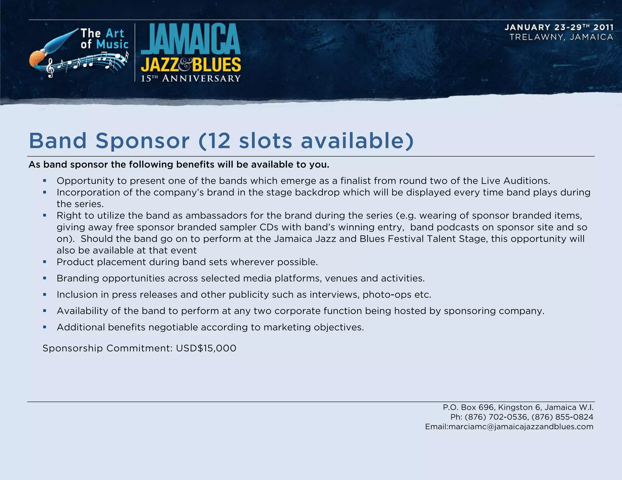 Band Sponsor (12 slots available)
As band sponsor the following benefits will be available to you.
      Opportunity to present one of the bands which emerge as a finalist from round two of the Live Auditions.
      Incorporation of the company’s brand in the stage backdrop which will be displayed every time band plays during
       the series.
      Right to utilize the band as ambassadors for the brand during the series (e.g. wearing of sponsor branded items,
       giving away free sponsor branded sampler CDs with band’s winning entry, band podcasts on sponsor site and so
       on). Should the band go on to perform at the Jamaica Jazz and Blues Festival Talent Stage, this opportunity will
       also be available at that event
      Product placement during band sets wherever possible.
      Branding opportunities across selected media platforms, venues and activities.
      Inclusion in press releases and other publicity such as interviews, photo-ops etc.
      Availability of the band to perform at any two corporate function being hosted by sponsoring company.
      Additional benefits negotiable according to marketing objectives.

   Sponsorship Commitment: USD$15,000




                                                                                           P.O. Box 696, Kingston 6, Jamaica W.I.
                                                                                              Ph: (876) 702-0536, (876) 855-0824
                                                                                        Email:marciamc@jamaicajazzandblues.com
 