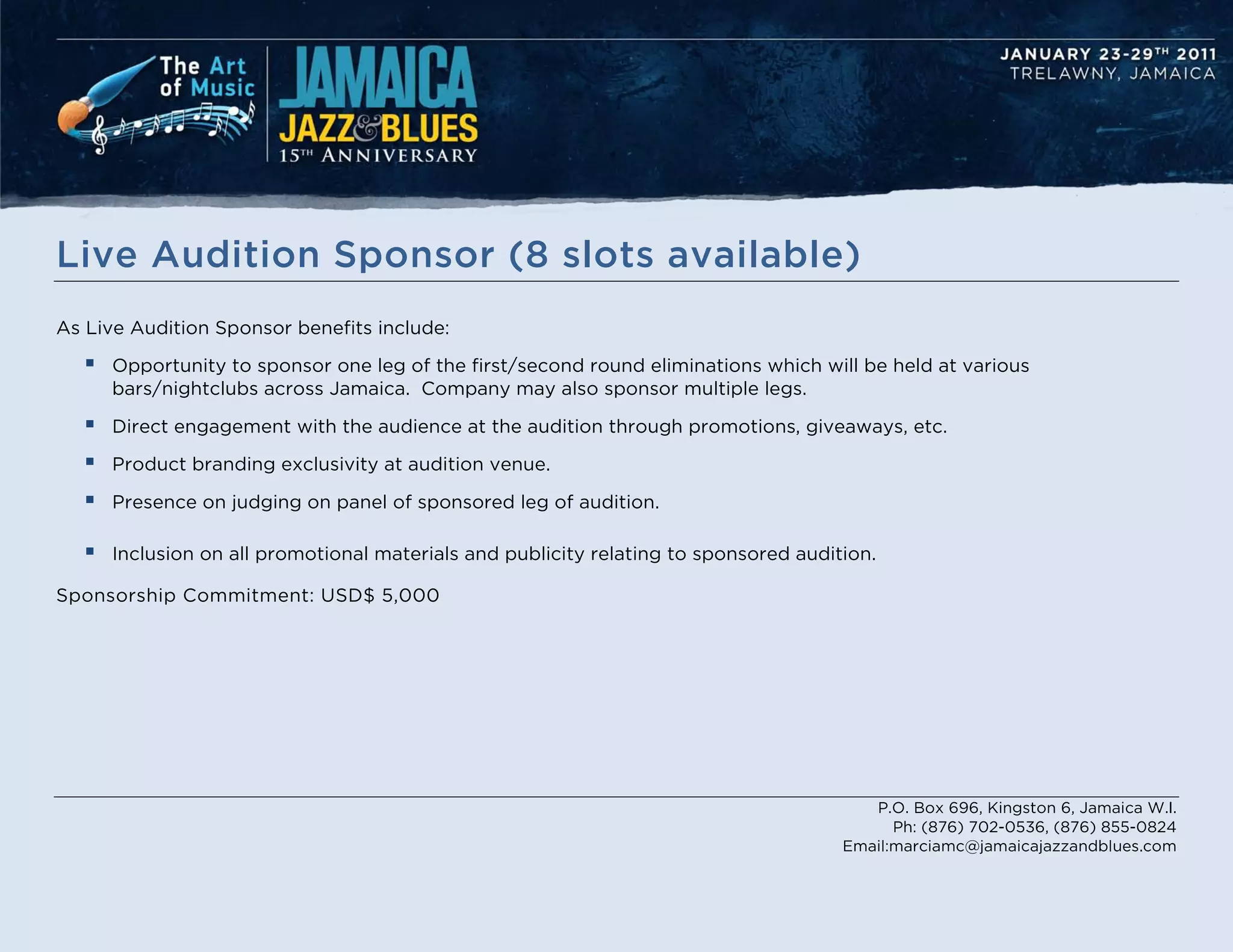 Live Audition Sponsor (8 slots available)
As Live Audition Sponsor benefits include:

     Opportunity to sponsor one leg of the first/second round eliminations which will be held at various
      bars/nightclubs across Jamaica. Company may also sponsor multiple legs.

     Direct engagement with the audience at the audition through promotions, giveaways, etc.

     Product branding exclusivity at audition venue.

     Presence on judging on panel of sponsored leg of audition.

     Inclusion on all promotional materials and publicity relating to sponsored audition.

Sponsorship Commitment: USD$ 5,000




                                                                                         P.O. Box 696, Kingston 6, Jamaica W.I.
                                                                                            Ph: (876) 702-0536, (876) 855-0824
                                                                                      Email:marciamc@jamaicajazzandblues.com
 