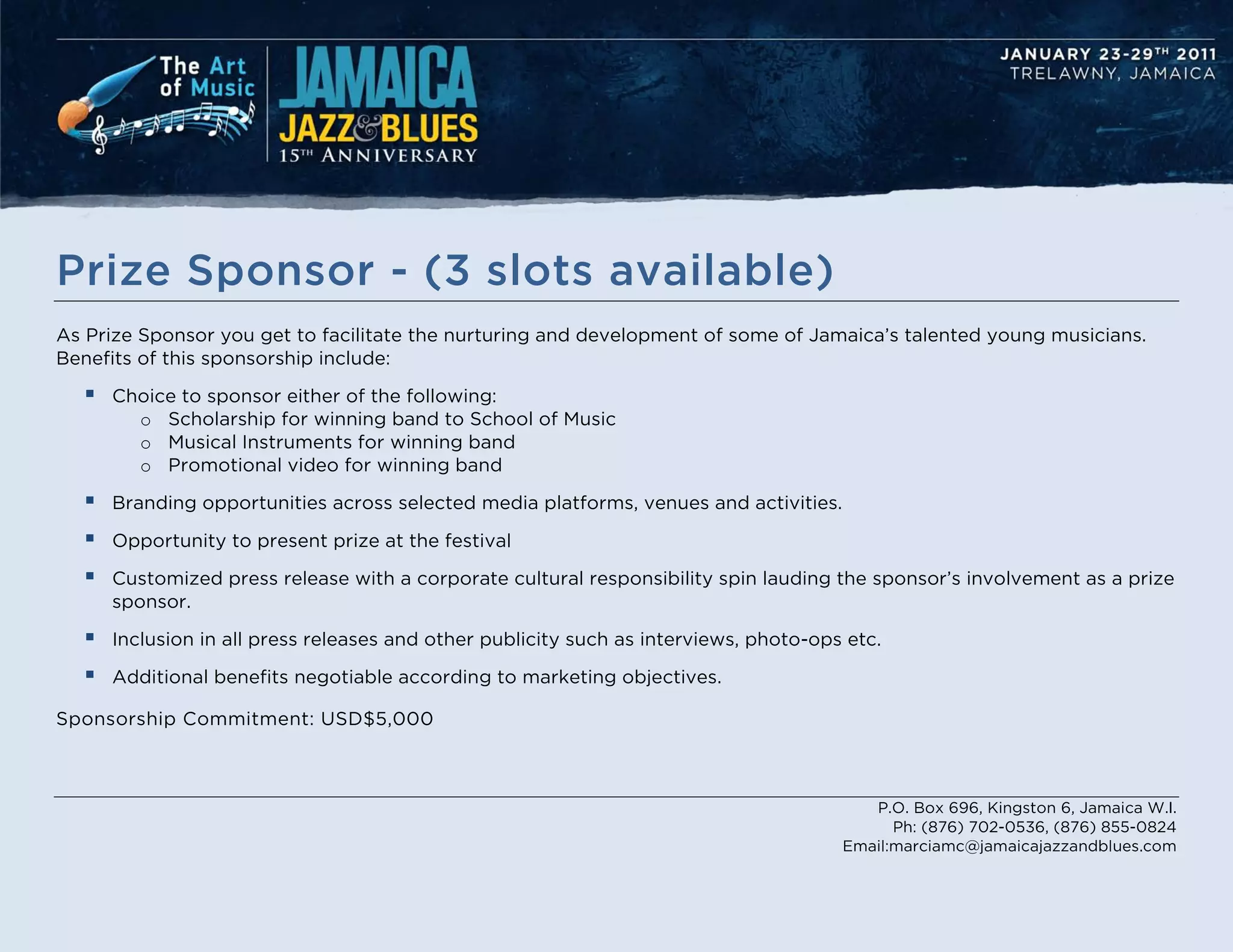Prize Sponsor - (3 slots available)
As Prize Sponsor you get to facilitate the nurturing and development of some of Jamaica’s talented young musicians.
Benefits of this sponsorship include:

     Choice to sponsor either of the following:
        o Scholarship for winning band to School of Music
        o Musical Instruments for winning band
        o Promotional video for winning band

     Branding opportunities across selected media platforms, venues and activities.

     Opportunity to present prize at the festival

     Customized press release with a corporate cultural responsibility spin lauding the sponsor’s involvement as a prize
      sponsor.

     Inclusion in all press releases and other publicity such as interviews, photo-ops etc.

     Additional benefits negotiable according to marketing objectives.

Sponsorship Commitment: USD$5,000



                                                                                          P.O. Box 696, Kingston 6, Jamaica W.I.
                                                                                             Ph: (876) 702-0536, (876) 855-0824
                                                                                       Email:marciamc@jamaicajazzandblues.com
 