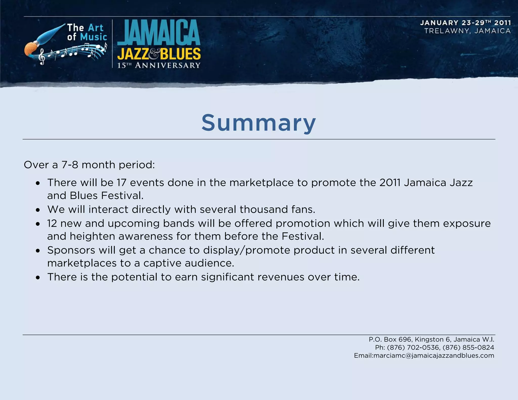 Summary
Over a 7-8 month period:
  • There will be 17 events done in the marketplace to promote the 2011 Jamaica Jazz
    and Blues Festival.
  • We will interact directly with several thousand fans.
  • 12 new and upcoming bands will be offered promotion which will give them exposure
    and heighten awareness for them before the Festival.
  • Sponsors will get a chance to display/promote product in several different
    marketplaces to a captive audience.
  • There is the potential to earn significant revenues over time.




                                                               P.O. Box 696, Kingston 6, Jamaica W.I.
                                                                  Ph: (876) 702-0536, (876) 855-0824
                                                            Email:marciamc@jamaicajazzandblues.com
 