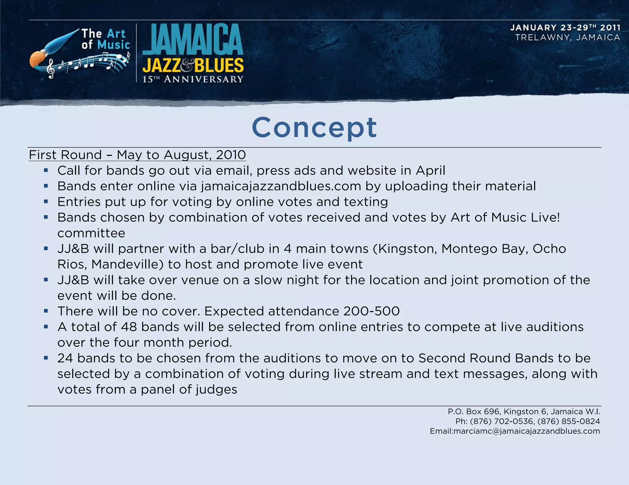Concept
First Round – May to August, 2010
    Call for bands go out via email, press ads and website in April
    Bands enter online via jamaicajazzandblues.com by uploading their material
    Entries put up for voting by online votes and texting
    Bands chosen by combination of votes received and votes by Art of Music Live!
     committee
    JJ&B will partner with a bar/club in 4 main towns (Kingston, Montego Bay, Ocho
     Rios, Mandeville) to host and promote live event
    JJ&B will take over venue on a slow night for the location and joint promotion of the
     event will be done.
    There will be no cover. Expected attendance 200-500
    A total of 48 bands will be selected from online entries to compete at live auditions
     over the four month period.
    24 bands to be chosen from the auditions to move on to Second Round Bands to be
     selected by a combination of voting during live stream and text messages, along with
     votes from a panel of judges
                                                                  P.O. Box 696, Kingston 6, Jamaica W.I.
                                                                     Ph: (876) 702-0536, (876) 855-0824
                                                               Email:marciamc@jamaicajazzandblues.com
 